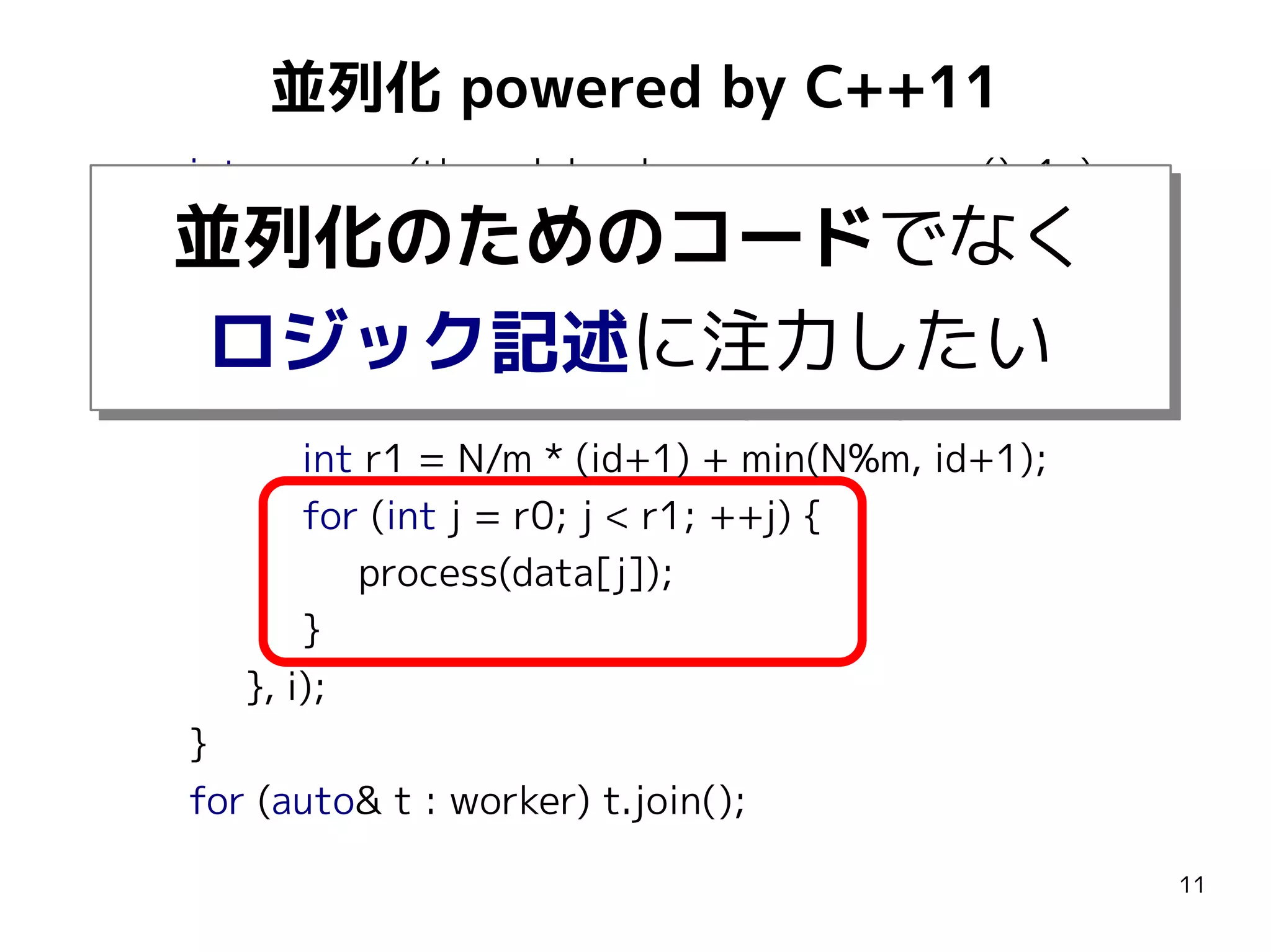 並列化 powered by C++11
int m = max(thread::hardware_concurrency(), 1u);
vector<thread> worker;
for (int i = 0; i < m; ++i) {
worker.emplace_back([&](int id) {
int r0 = N/m * id + min(N%m, id);
int r1 = N/m * (id+1) + min(N%m, id+1);
for (int j = r0; j < r1; ++j) {
process(data[j]);
}
}, i);
}
for (auto& t : worker) t.join();

並列化のためのコードでなく
並列化のためのコードでなく
ロジック記述に注力したい
ロジック記述に注力したい

11

 