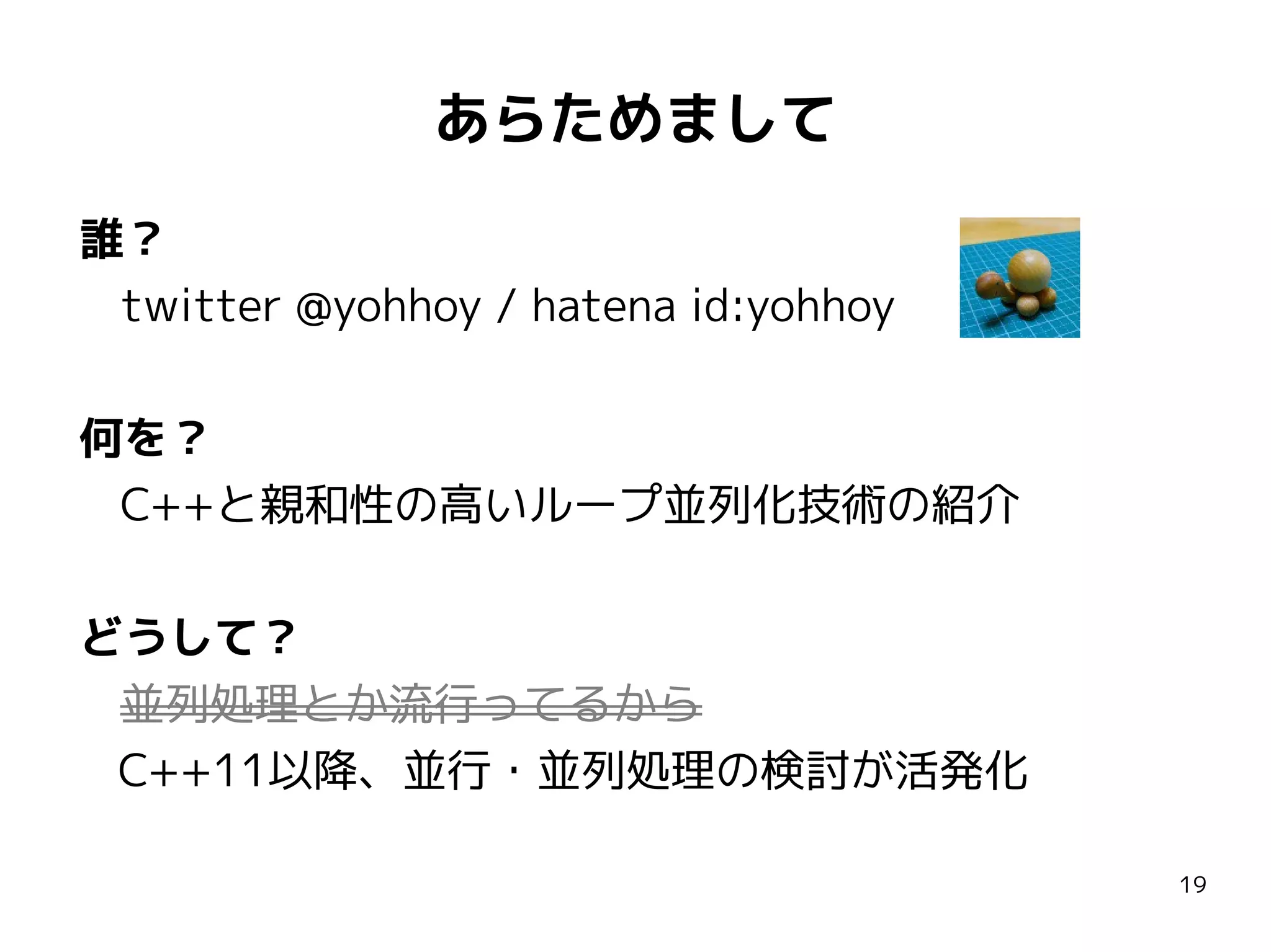 あらためまして
誰？
twitter @yohhoy / hatena id:yohhoy
何を？
C++と親和性の高いループ並列化技術の紹介
どうして？
並列処理とか流行ってるから
C++11以降、並行・並列処理の検討が活発化
19

 