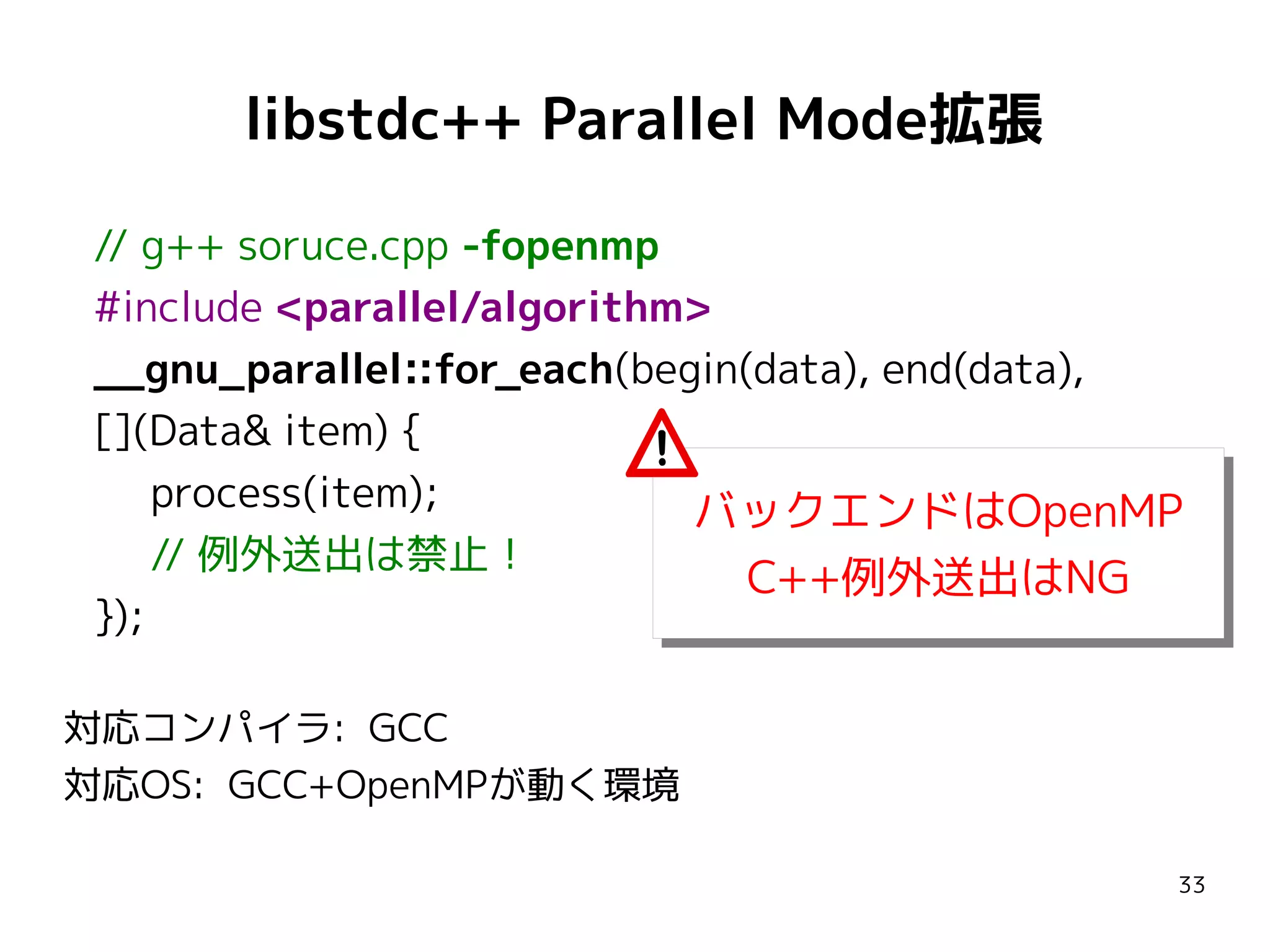 libstdc++ Parallel Mode拡張
// g++ soruce.cpp -fopenmp
#include <parallel/algorithm>
__gnu_parallel::for_each(begin(data), end(data),
[](Data& item) {
process(item);
バックエンドはOpenMP
バックエンドはOpenMP
// 例外送出は禁止！
C++例外送出はNG
C++例外送出はNG
});
対応コンパイラ: GCC
対応OS: GCC+OpenMPが動く環境
33

 