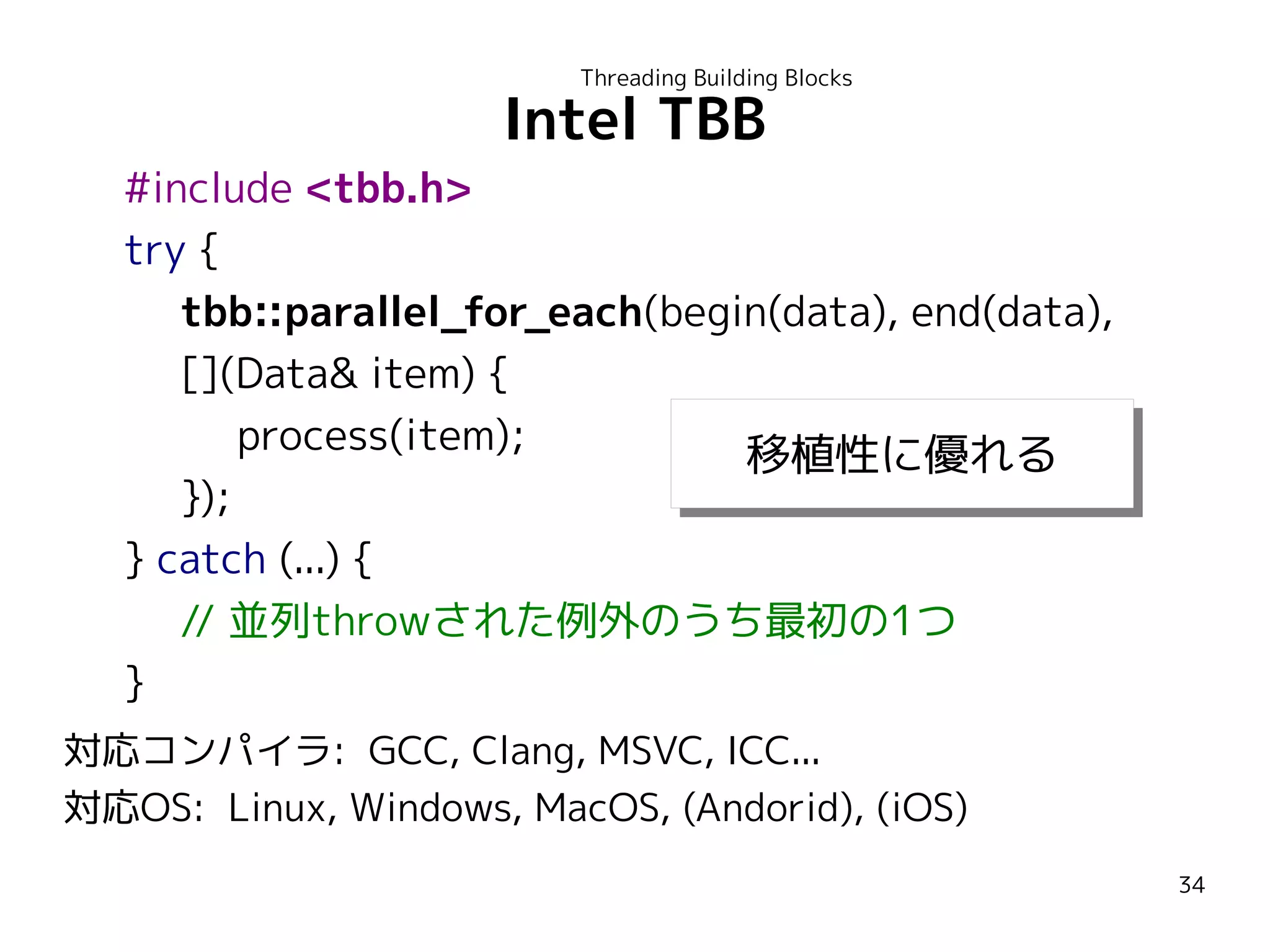 Threading Building Blocks

Intel TBB

#include <tbb.h>
try {
tbb::parallel_for_each(begin(data), end(data),
[](Data& item) {
process(item);
移植性に優れる
移植性に優れる
});
} catch (...) {
// 並列throwされた例外のうち最初の1つ
}
対応コンパイラ: GCC, Clang, MSVC, ICC...
対応OS: Linux, Windows, MacOS, (Andorid), (iOS)
34

 