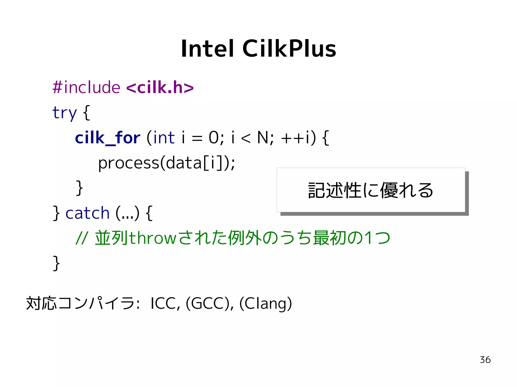 Intel CilkPlus
#include <cilk.h>
try {
cilk_for (int i = 0; i < N; ++i) {
process(data[i]);
}
記述性に優れる
記述性に優れる
} catch (...) {
// 並列throwされた例外のうち最初の1つ
}
対応コンパイラ: ICC, (GCC), (Clang)

36

 