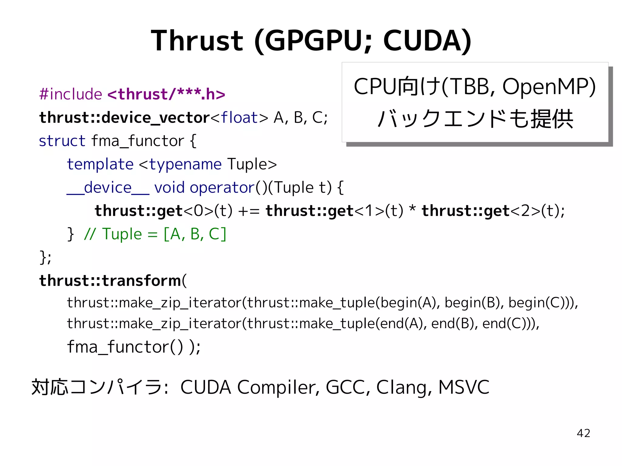 Thrust (GPGPU; CUDA)
CPU向け(TBB, OpenMP)
CPU向け(TBB, OpenMP)
#include <thrust/***.h>
thrust::device_vector<float> A, B, C;
バックエンドも提供
バックエンドも提供
struct fma_functor {
template <typename Tuple>
__device__ void operator()(Tuple t) {
thrust::get<0>(t) += thrust::get<1>(t) * thrust::get<2>(t);
} // Tuple = [A, B, C]
};
thrust::transform(
thrust::make_zip_iterator(thrust::make_tuple(begin(A), begin(B), begin(C))),
thrust::make_zip_iterator(thrust::make_tuple(end(A), end(B), end(C))),

fma_functor() );

対応コンパイラ: CUDA Compiler, GCC, Clang, MSVC
42

 