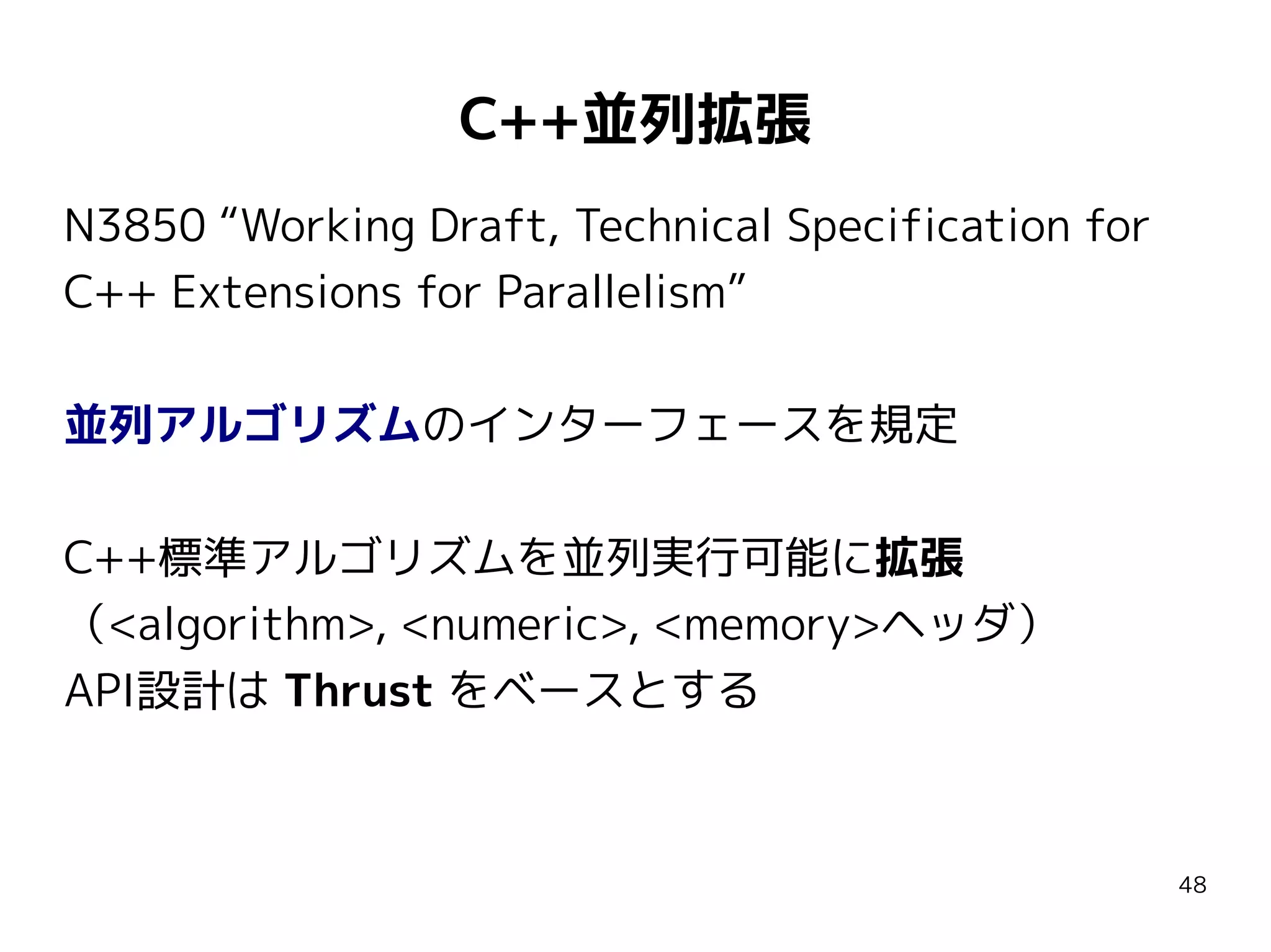C++並列拡張
N3850 “Working Draft, Technical Specification for
C++ Extensions for Parallelism”
並列アルゴリズムのインターフェースを規定
C++標準アルゴリズムを並列実行可能に拡張
（<algorithm>, <numeric>, <memory>ヘッダ）
API設計は Thrust をベースとする

48

 