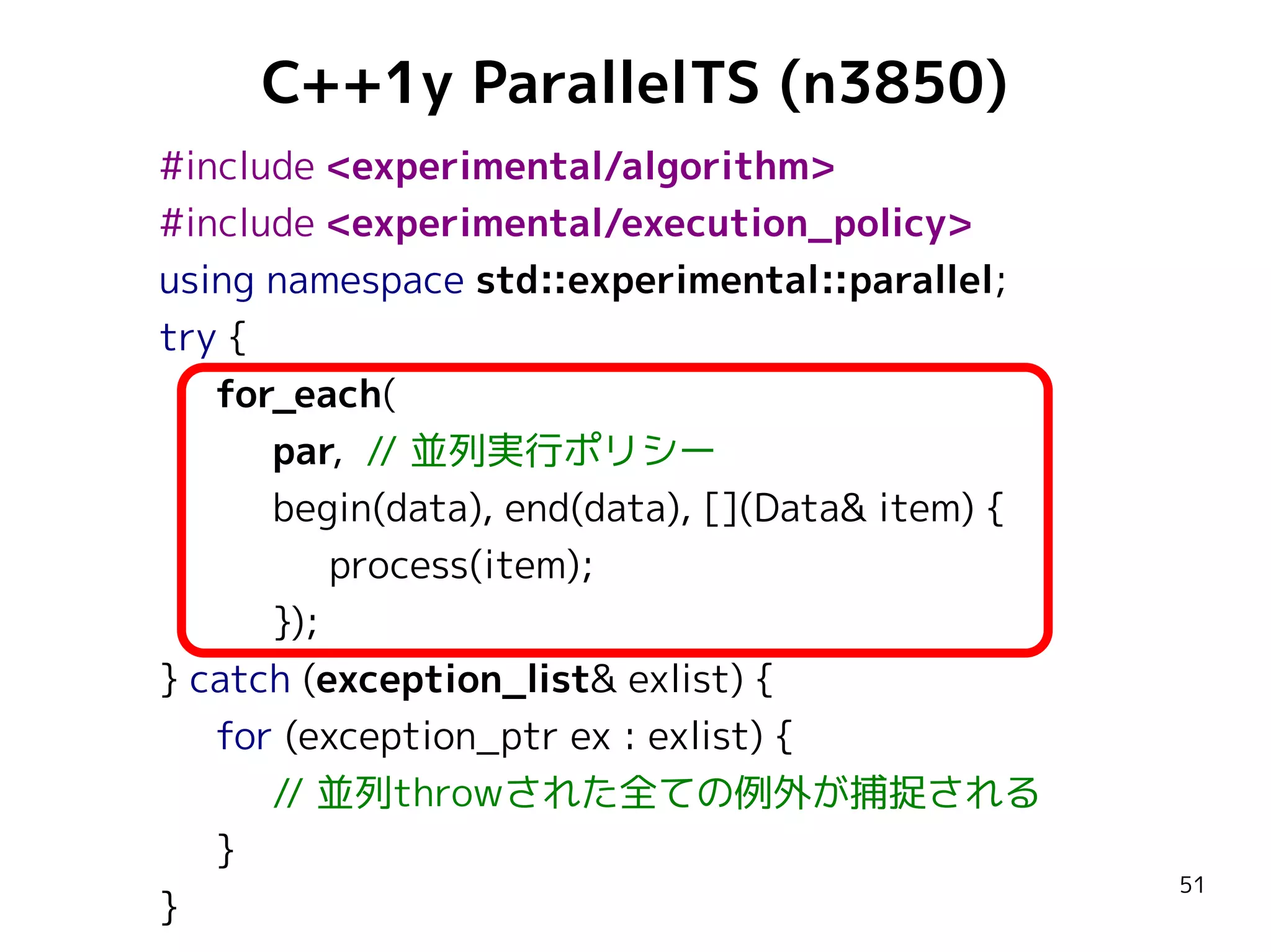C++1y ParallelTS (n3850)
#include <experimental/algorithm>
#include <experimental/execution_policy>
using namespace std::experimental::parallel;
try {
for_each(
par, // 並列実行ポリシー
begin(data), end(data), [](Data& item) {
process(item);
});
} catch (exception_list& exlist) {
for (exception_ptr ex : exlist) {
// 並列throwされた全ての例外が捕捉される
}
}

51

 