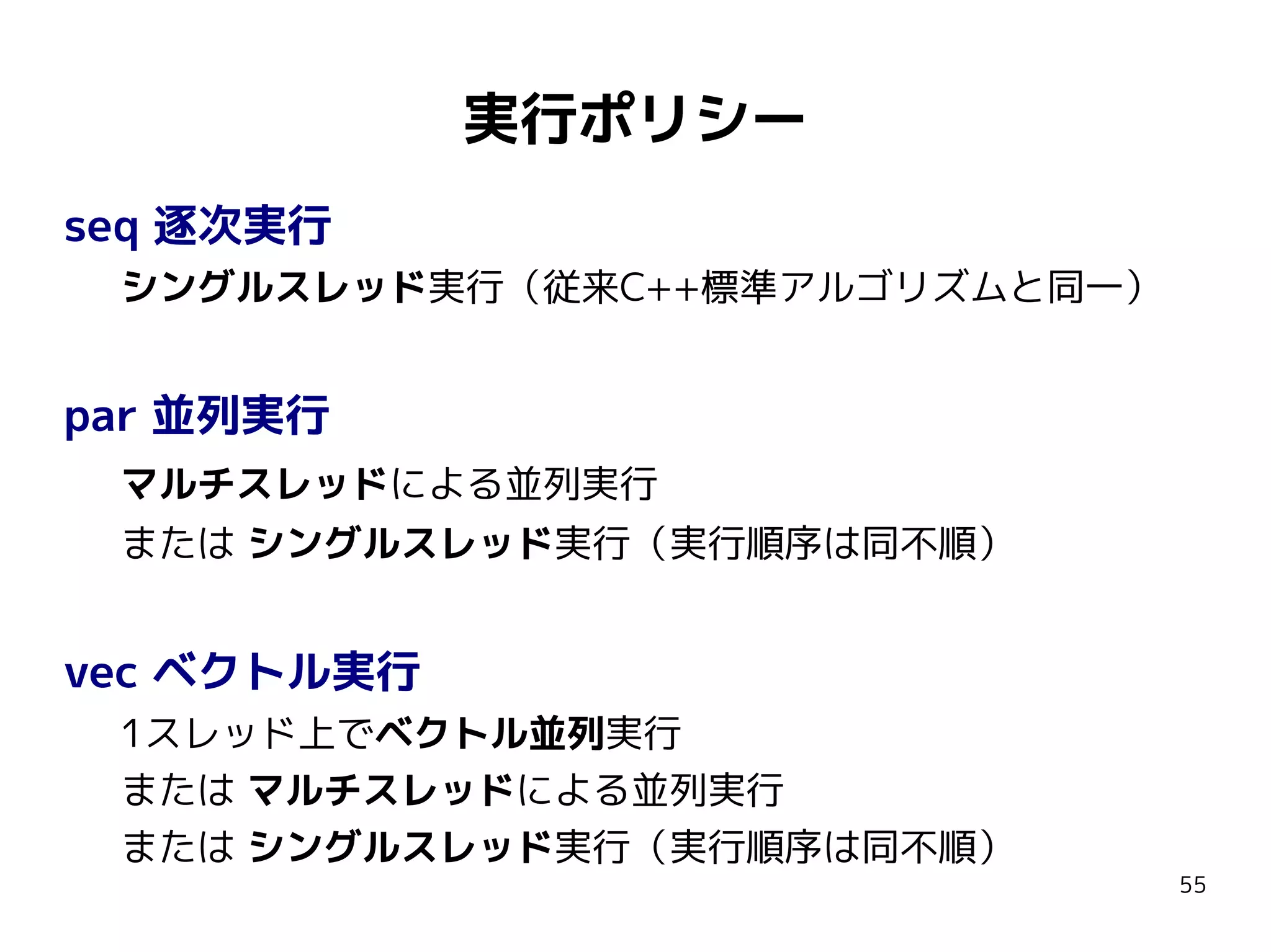 実行ポリシー
seq 逐次実行
シングルスレッド実行（従来C++標準アルゴリズムと同一）

par 並列実行
マルチスレッドによる並列実行
または シングルスレッド実行（実行順序は同不順）

vec ベクトル実行
1スレッド上でベクトル並列実行
または マルチスレッドによる並列実行
または シングルスレッド実行（実行順序は同不順）

55

 