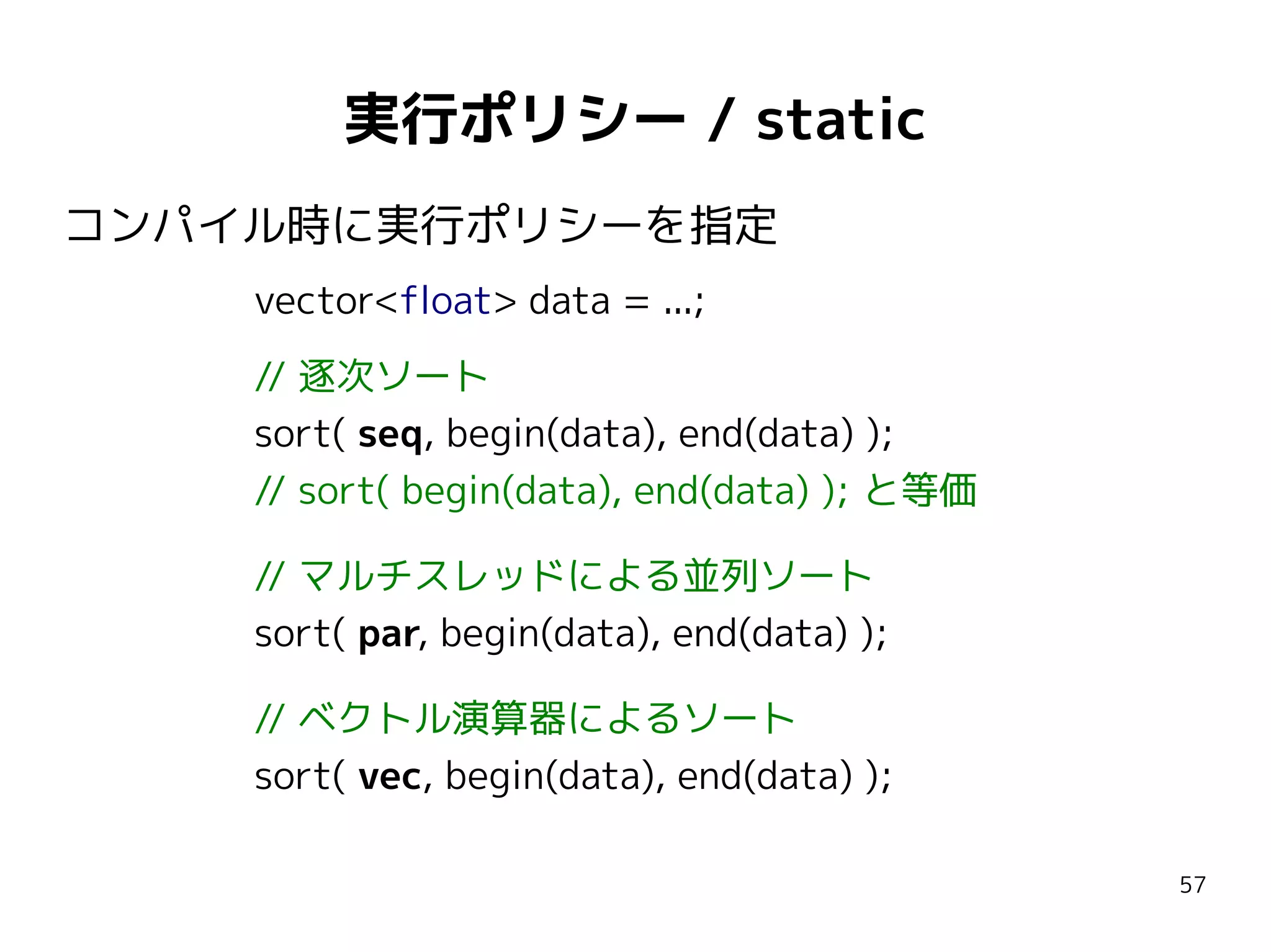 実行ポリシー / static
コンパイル時に実行ポリシーを指定
vector<float> data = ...;
// 逐次ソート
sort( seq, begin(data), end(data) );
// sort( begin(data), end(data) ); と等価
// マルチスレッドによる並列ソート
sort( par, begin(data), end(data) );
// ベクトル演算器によるソート
sort( vec, begin(data), end(data) );
57

 