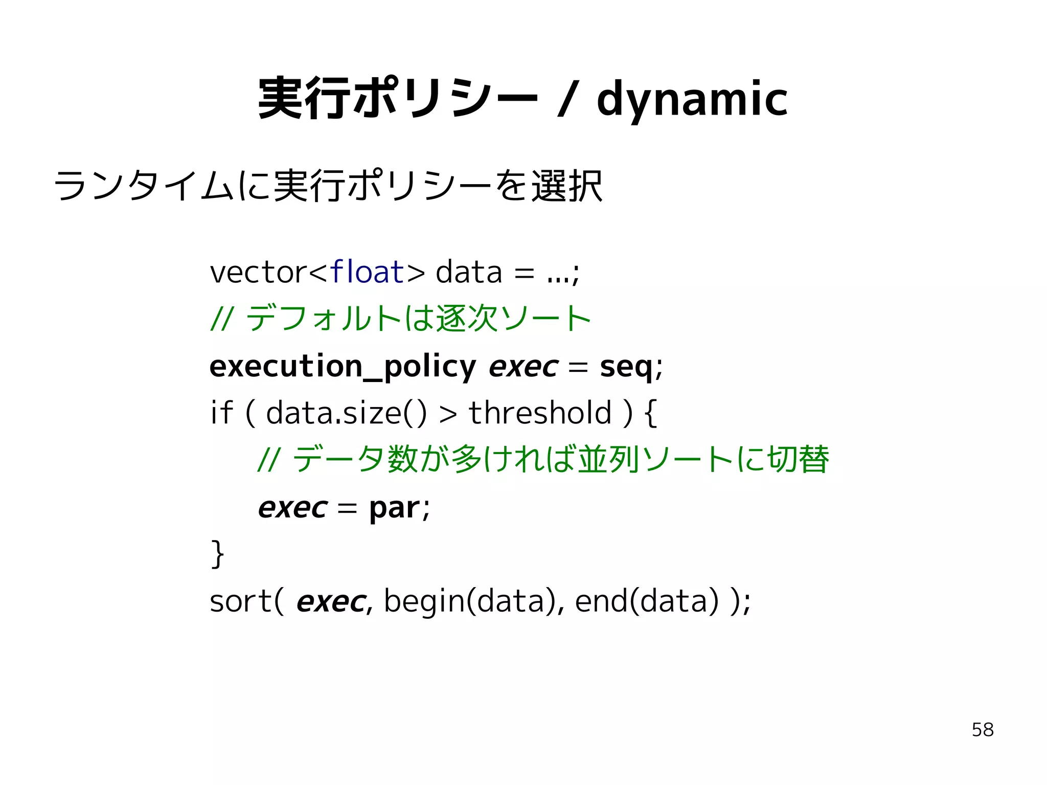 実行ポリシー / dynamic
ランタイムに実行ポリシーを選択
vector<float> data = ...;
// デフォルトは逐次ソート
execution_policy exec = seq;
if ( data.size() > threshold ) {
// データ数が多ければ並列ソートに切替
exec = par;
}
sort( exec, begin(data), end(data) );

58

 