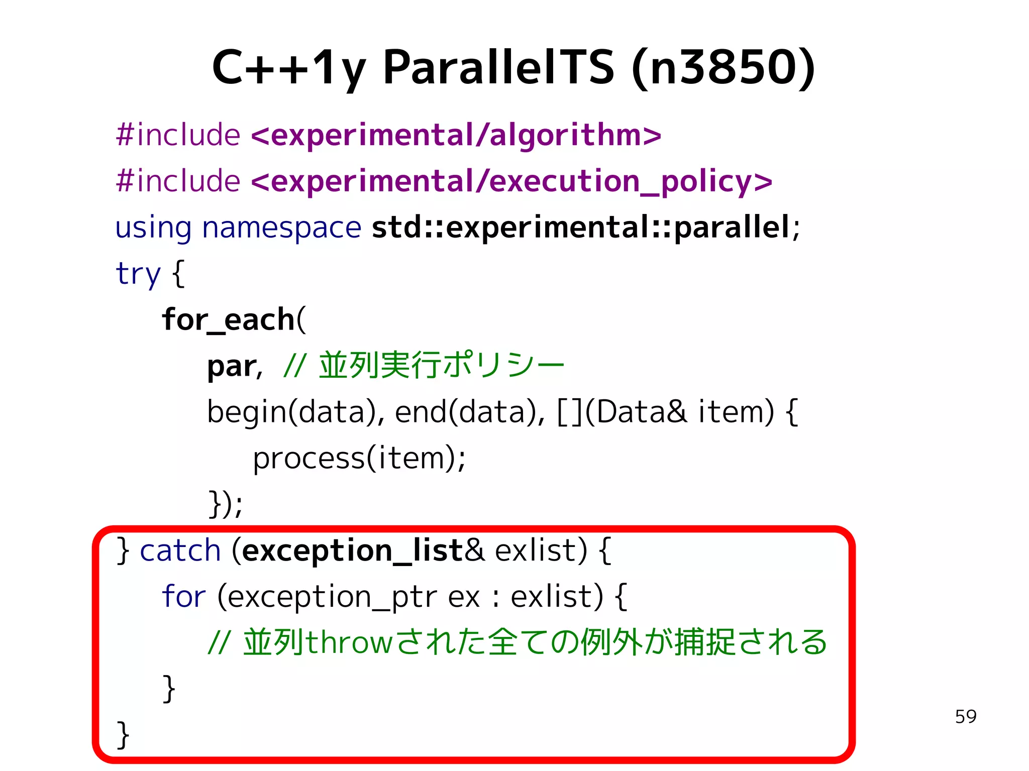 C++1y ParallelTS (n3850)
#include <experimental/algorithm>
#include <experimental/execution_policy>
using namespace std::experimental::parallel;
try {
for_each(
par, // 並列実行ポリシー
begin(data), end(data), [](Data& item) {
process(item);
});
} catch (exception_list& exlist) {
for (exception_ptr ex : exlist) {
// 並列throwされた全ての例外が捕捉される
}
}

59

 