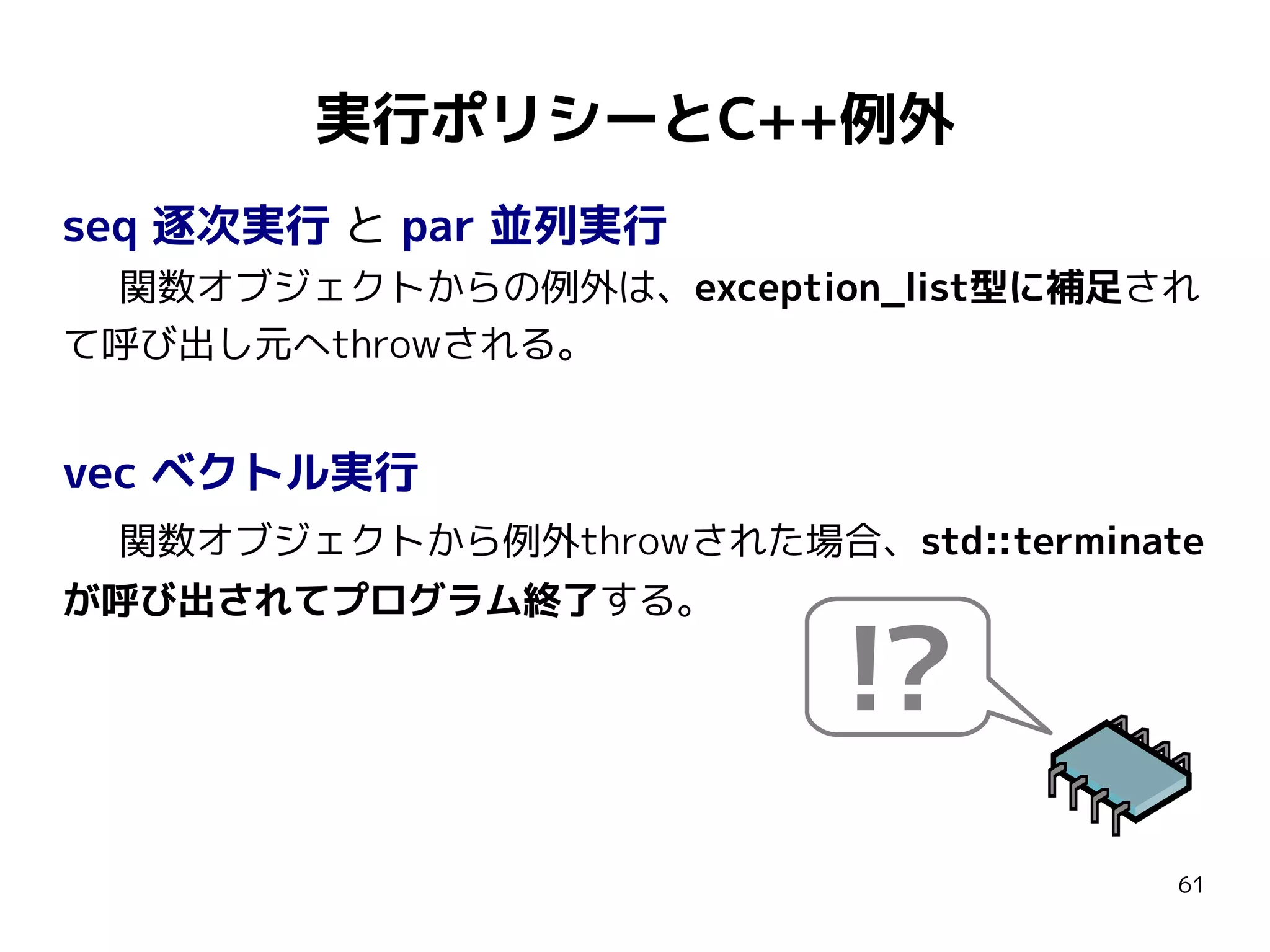 実行ポリシーとC++例外
seq 逐次実行 と par 並列実行
関数オブジェクトからの例外は、exception_list型に補足され
て呼び出し元へthrowされる。

vec ベクトル実行
関数オブジェクトから例外throwされた場合、std::terminate
が呼び出されてプログラム終了する。

!?
61

 