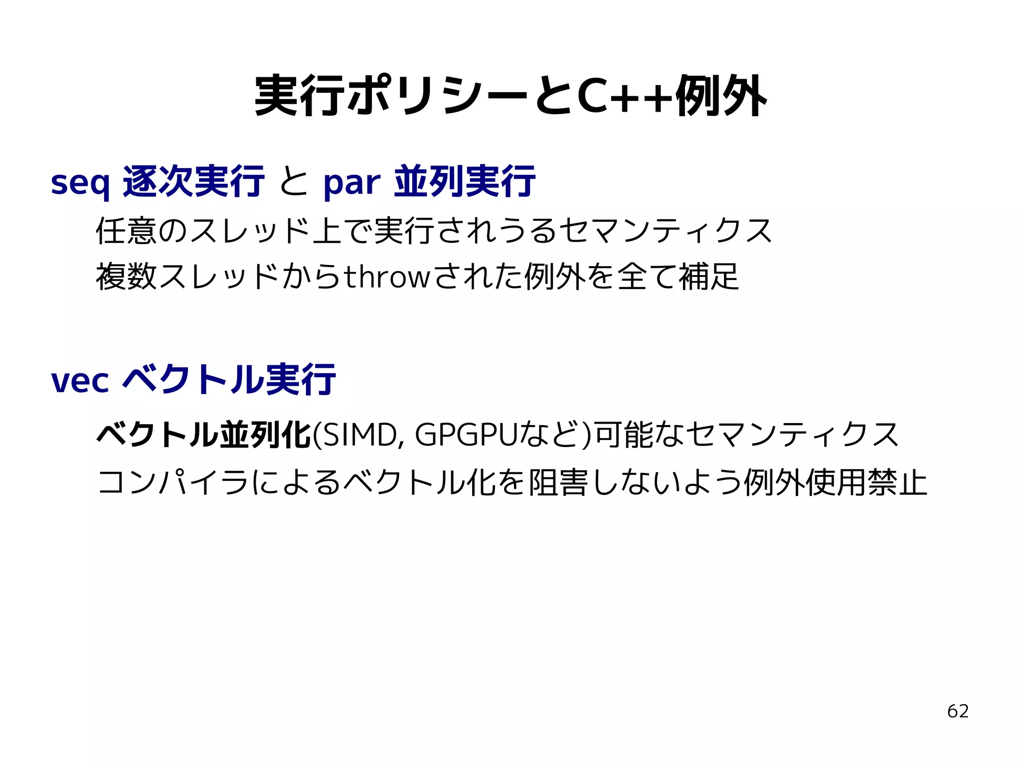 実行ポリシーとC++例外
seq 逐次実行 と par 並列実行
任意のスレッド上で実行されうるセマンティクス
複数スレッドからthrowされた例外を全て補足

vec ベクトル実行
ベクトル並列化(SIMD, GPGPUなど)可能なセマンティクス
コンパイラによるベクトル化を阻害しないよう例外使用禁止

62

 