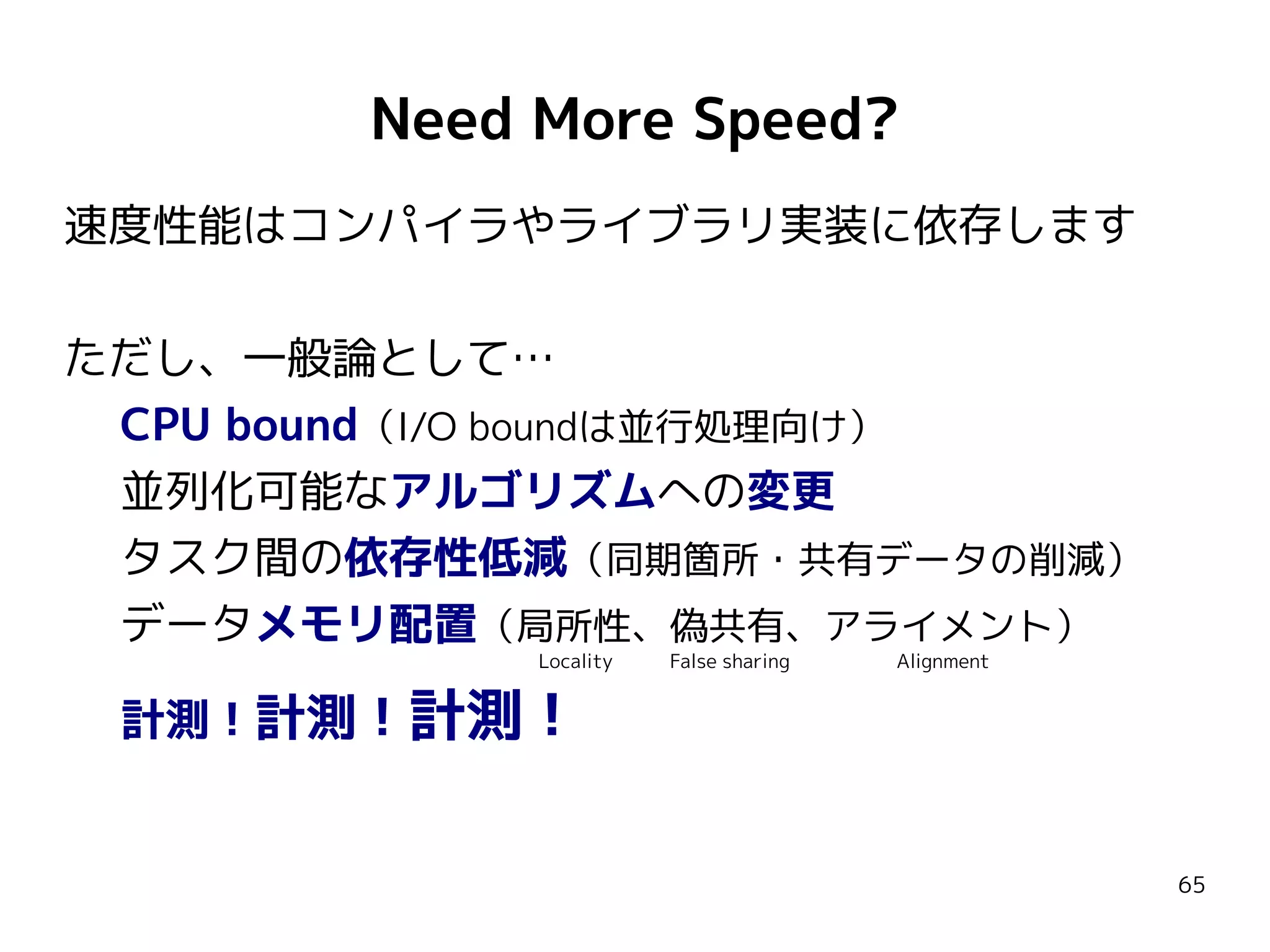 Need More Speed?
速度性能はコンパイラやライブラリ実装に依存します
ただし、一般論として…
CPU bound（I/O boundは並行処理向け）
並列化可能なアルゴリズムへの変更
​タスク間の依存性低減（同期箇所・共有データの削減）
データメモリ配置（局所性、偽共有、アライメント）
Locality

計測！計測！計測！

False sharing

Alignment

65

 