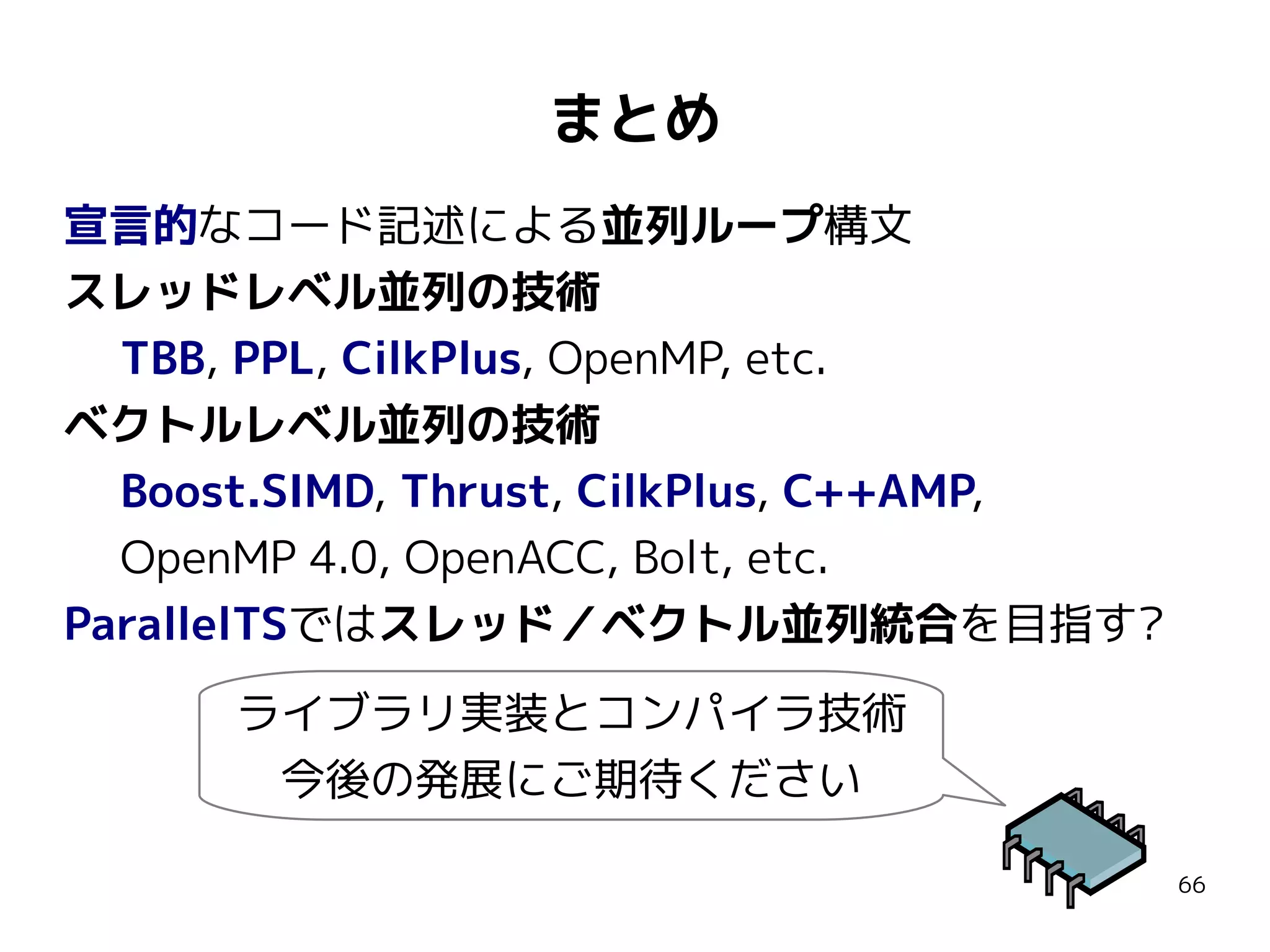 まとめ
宣言的なコード記述による並列ループ構文
スレッドレベル並列の技術
TBB, PPL, CilkPlus, OpenMP, etc.
ベクトルレベル並列の技術
Boost.SIMD, Thrust, CilkPlus, C++AMP,
OpenMP 4.0, OpenACC, Bolt, etc.
ParallelTSではスレッド／ベクトル並列統合を目指す?
ライブラリ実装とコンパイラ技術
今後の発展にご期待ください
66

 