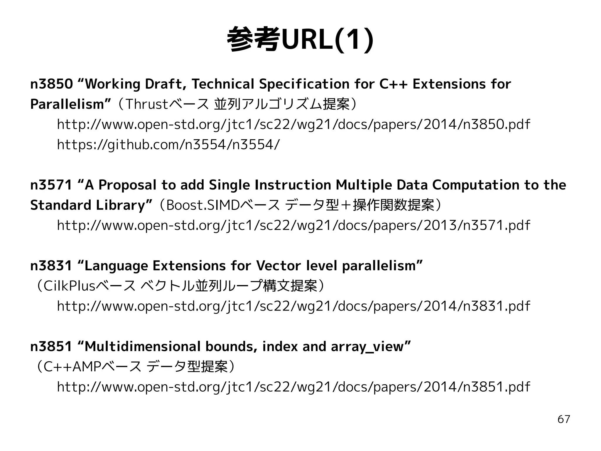 参考URL(1)
n3850 “Working Draft, Technical Specification for C++ Extensions for
Parallelism”（Thrustベース 並列アルゴリズム提案）
http://www.open-std.org/jtc1/sc22/wg21/docs/papers/2014/n3850.pdf
https://github.com/n3554/n3554/
n3571 “A Proposal to add Single Instruction Multiple Data Computation to the
Standard Library”（Boost.SIMDベース データ型＋操作関数提案）
http://www.open-std.org/jtc1/sc22/wg21/docs/papers/2013/n3571.pdf
n3831 “Language Extensions for Vector level parallelism”
（CilkPlusベース ベクトル並列ループ構文提案）
http://www.open-std.org/jtc1/sc22/wg21/docs/papers/2014/n3831.pdf
n3851 “Multidimensional bounds, index and array_view”
（C++AMPベース データ型提案）
http://www.open-std.org/jtc1/sc22/wg21/docs/papers/2014/n3851.pdf
67

 