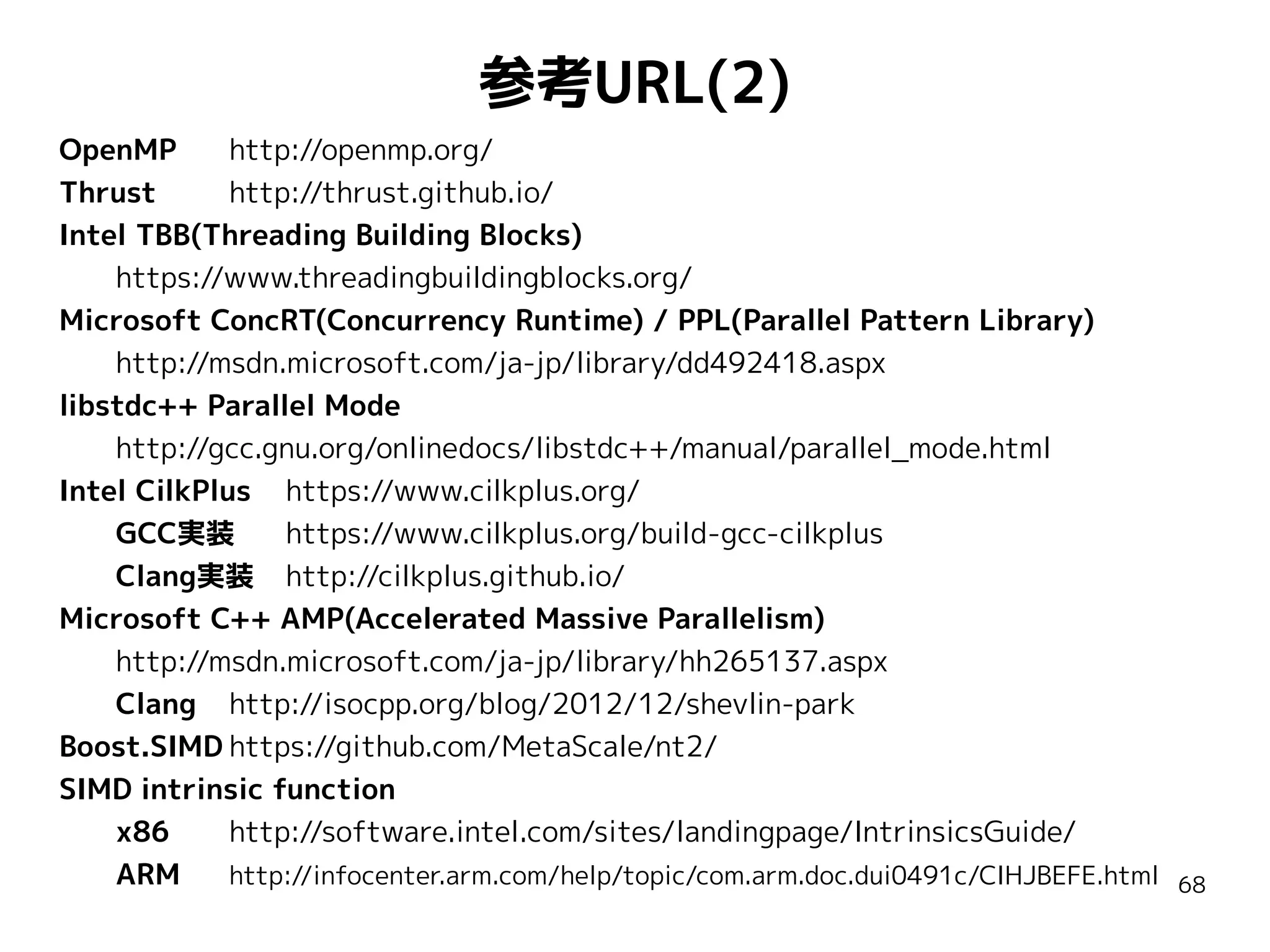 参考URL(2)
OpenMP
http://openmp.org/
Thrust
http://thrust.github.io/
Intel TBB(Threading Building Blocks)
https://www.threadingbuildingblocks.org/
Microsoft ConcRT(Concurrency Runtime) / PPL(Parallel Pattern Library)
http://msdn.microsoft.com/ja-jp/library/dd492418.aspx
libstdc++ Parallel Mode
http://gcc.gnu.org/onlinedocs/libstdc++/manual/parallel_mode.html
Intel CilkPlus https://www.cilkplus.org/
GCC実装
https://www.cilkplus.org/build-gcc-cilkplus
Clang実装 http://cilkplus.github.io/
Microsoft C++ AMP(Accelerated Massive Parallelism)
http://msdn.microsoft.com/ja-jp/library/hh265137.aspx
Clang http://isocpp.org/blog/2012/12/shevlin-park
Boost.SIMD https://github.com/MetaScale/nt2/
SIMD intrinsic function
x86
http://software.intel.com/sites/landingpage/IntrinsicsGuide/
ARM
http://infocenter.arm.com/help/topic/com.arm.doc.dui0491c/CIHJBEFE.html

68

 