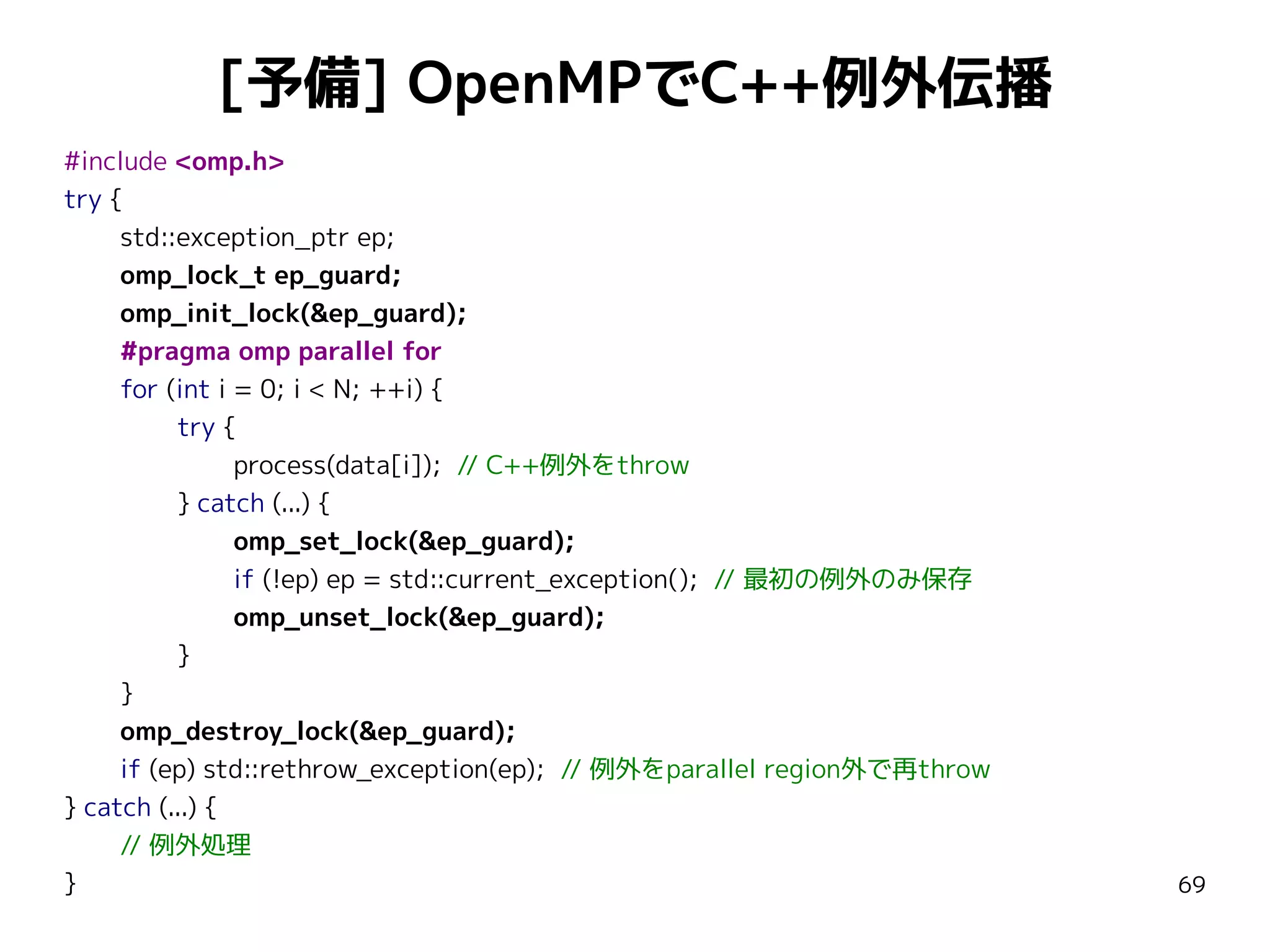 [予備] OpenMPでC++例外伝播
#include <omp.h>
try {
std::exception_ptr ep;
omp_lock_t ep_guard;
omp_init_lock(&ep_guard);
#pragma omp parallel for
for (int i = 0; i < N; ++i) {
try {
process(data[i]); // C++例外をthrow
} catch (...) {
omp_set_lock(&ep_guard);
if (!ep) ep = std::current_exception(); // 最初の例外のみ保存
omp_unset_lock(&ep_guard);
}
}
omp_destroy_lock(&ep_guard);
if (ep) std::rethrow_exception(ep); // 例外をparallel region外で再throw
} catch (...) {
// 例外処理
}

69

 