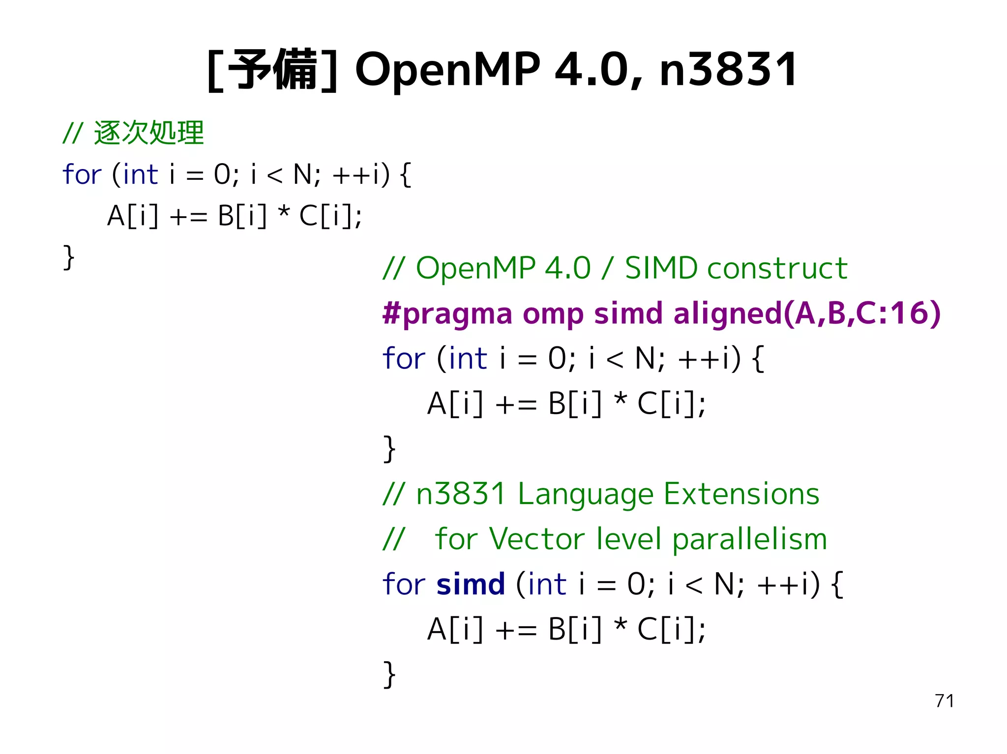 [予備] OpenMP 4.0, n3831
// 逐次処理
for (int i = 0; i < N; ++i) {
A[i] += B[i] * C[i];
}
// OpenMP 4.0 / SIMD construct

#pragma omp simd aligned(A,B,C:16)
for (int i = 0; i < N; ++i) {
A[i] += B[i] * C[i];
}
// n3831 Language Extensions
// for Vector level parallelism
for simd (int i = 0; i < N; ++i) {
A[i] += B[i] * C[i];
}

71

 