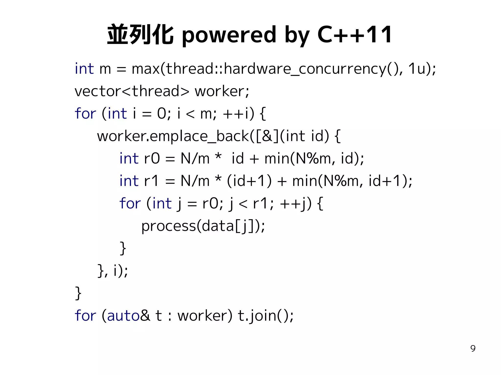 並列化 powered by C++11
int m = max(thread::hardware_concurrency(), 1u);
vector<thread> worker;
for (int i = 0; i < m; ++i) {
worker.emplace_back([&](int id) {
int r0 = N/m * id + min(N%m, id);
int r1 = N/m * (id+1) + min(N%m, id+1);
for (int j = r0; j < r1; ++j) {
process(data[j]);
}
}, i);
}
for (auto& t : worker) t.join();
9

 
