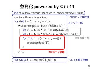 並列化 powered by C++11
int m = max(thread::hardware_concurrency(), 1u);
プロセッサ数取得
vector<thread> worker;
for (int i = 0; i < m; ++i) {
スレッド生成
worker.emplace_back([&](int id) {
int r0 = N/m * id + min(N%m, id);
int r1 = N/m * (id+1) + min(N%m, id+1);
区間均等分割
for (int j = r0; j < r1; ++j) {
process(data[j]);
}
}, i);
forループ処理
}
スレッド終了待機
for (auto& t : worker) t.join();
10

 