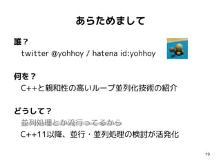あらためまして
誰？
twitter @yohhoy / hatena id:yohhoy
何を？
C++と親和性の高いループ並列化技術の紹介
どうして？
並列処理とか流行ってるから
C++11以降、並行・並列処理の検討が活発化
19

 