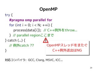 OpenMP
try {
#pragma omp parallel for
for (int i = 0; i < N; ++i) {
process(data[i]); // C++例外をthrow...
} // parallel regionここまで
} catch (...) {
OpenMPスレッドをまたぐ
// 例外catch ??
OpenMPスレッドをまたぐ
C++例外送出はNG
}
C++例外送出はNG
対応コンパイラ: GCC, Clang, MSVC, ICC...
29

 