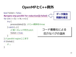 OpenMPとC++例外
bool failed = false;
データ競合
#pragma omp parallel for reduction(||:failed)
問題を修正
for (int i = 0; i < N; ++i) {
try {
process(data[i]); // C++例外をthrow
} catch (...) {
コード複雑化による
// 同一スレッド内でcatch
コード複雑化による
failed = true;
厄介なバグの温床
厄介なバグの温床
}
} // parallel regionここまで
if (failed) {
// ...
}
31

 