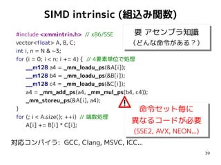 SIMD intrinsic (組込み関数)
要 アセンブラ知識
#include <xmmintrin.h> // x86/SSE
要 アセンブラ知識
vector<float> A, B, C;
（どんな命令がある？）
（どんな命令がある？）
int i, n = N & ~3;
for (i = 0; i < n; i += 4) { // 4要素単位で処理
__m128 a4 = _mm_loadu_ps(&A[i]);
__m128 b4 = _mm_loadu_ps(&B[i]);
__m128 c4 = _mm_loadu_ps(&C[i]);
a4 = _mm_add_ps(a4, _mm_mul_ps(b4, c4));
_mm_storeu_ps(&A[i], a4);
}
命令セット毎に
命令セット毎に
for (; i < A.size(); ++i) // 端数処理
異なるコードが必要
異なるコードが必要
A[i] += B[i] * C[i];

(SSE2, AVX, NEON...)
(SSE2, AVX, NEON...)
対応コンパイラ: GCC, Clang, MSVC, ICC...

39

 
