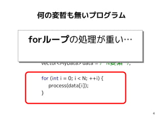 何の変哲も無いプログラム
#include <vector>
using namespace std;

forループの処理が重い…
forループの処理が重い…
const int N = 1000000;
vector<MyData> data = /* N要素 */;
for (int i = 0; i < N; ++i) {
process(data[i]);
}

4

 