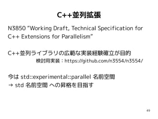 C++並列拡張
N3850 “Working Draft, Technical Specification for
C++ Extensions for Parallelism”
C++並列ライブラリの広範な実装経験確立が目的
検討用実装：https://github.com/n3554/n3554/

今は std::experimental::parallel 名前空間
→ std 名前空間 への昇格を目指す

49

 