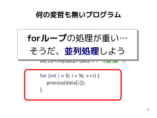 何の変哲も無いプログラム
#include <vector>
using namespace std;

forループの処理が重い…
forループの処理が重い…
const int N = 1000000;
そうだ、並列処理しよう
そうだ、並列処理しよう
vector<MyData> data = /* N要素 */;
for (int i = 0; i < N; ++i) {
process(data[i]);
}

5

 