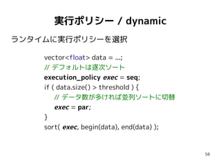 実行ポリシー / dynamic
ランタイムに実行ポリシーを選択
vector<float> data = ...;
// デフォルトは逐次ソート
execution_policy exec = seq;
if ( data.size() > threshold ) {
// データ数が多ければ並列ソートに切替
exec = par;
}
sort( exec, begin(data), end(data) );

58

 