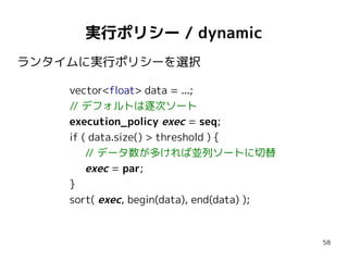 実行ポリシー / dynamic
ランタイムに実行ポリシーを選択
vector<float> data = ...;
// デフォルトは逐次ソート
execution_policy exec = seq;
if ( data.size() > ...