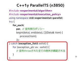 C++1y ParallelTS (n3850)
#include <experimental/algorithm>
#include <experimental/execution_policy>
using namespace std::experimental::parallel;
try {
for_each(
par, // 並列実行ポリシー
begin(data), end(data), [](Data& item) {
process(item);
});
} catch (exception_list& exlist) {
for (exception_ptr ex : exlist) {
// 並列throwされた全ての例外が捕捉される
}
}

59

 