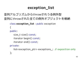 exception_list
並列アルゴリズムからthrowされうる例外型
並列にthrowされた全ての例外オブジェクトを格納
class exception_list : public exception
{
public:
size_t size() const;
iterator begin() const;
iterator end() const;
private:
list<exception_ptr> exceptions_; // exposition only
};
60

 