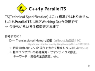 C++1y ParallelTS
TS(Technical Specification)はC++標準ではありません
しかもParallelTSはまだWorking Draft段階です
→ 今後もいろいろ仕様変更されます
参考までに：
C++ Transactional Memory拡張（@Boost.勉強会#10）
http://www.slideshare.net/yohhoy/boostjp10-tm-20120728

→ 紹介当時(2012/7)と現在で大きく様変わりしましたホントに
→ 基本コンセプトの名称変更・セマンティクス修正、
キーワード・属性の全面変更、etc.
64

 