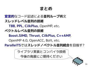 まとめ
宣言的なコード記述による並列ループ構文
スレッドレベル並列の技術
TBB, PPL, CilkPlus, OpenMP, etc.
ベクトルレベル並列の技術
Boost.SIMD, Thrust, CilkPlus, C++AMP,
OpenMP 4.0, OpenACC, Bolt, etc.
ParallelTSではスレッド／ベクトル並列統合を目指す?
ライブラリ実装とコンパイラ技術
今後の発展にご期待ください
66

 