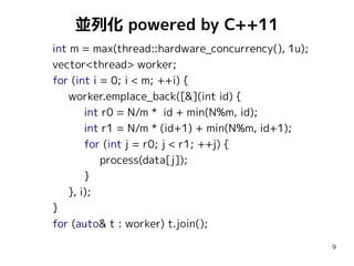 並列化 powered by C++11
int m = max(thread::hardware_concurrency(), 1u);
vector<thread> worker;
for (int i = 0; i < m; ++i) {
worker.emplace_back([&](int id) {
int r0 = N/m * id + min(N%m, id);
int r1 = N/m * (id+1) + min(N%m, id+1);
for (int j = r0; j < r1; ++j) {
process(data[j]);
}
}, i);
}
for (auto& t : worker) t.join();
9

 