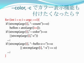 --color, -c でカラー表示機能も
                 付けたくなったら？
for (int i = 0; i < argc; ++i){
 if (strcmp(argv[i], “--count”)==0)
     hellon = atoi(argv[i+1]);
 if (strcmp(argv[i],”—color”)==0
     ||strcmp(argv[i],”-c”))
   …;
 if (strcmp(argv[i], “--hello-c++”)==0
              || strcmp(argv[i], “-x”) == 0)
   …;
}
 