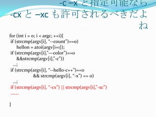 -c –x と指定可能なら
-cx と –xc も許可されるべきだよ
                       ね
for (int i = 0; i < argc; ++i){
 if (strcmp(argv[i], “--count”)==0)
     hellon = atoi(argv[i+1]);
 if (strcmp(argv[i],”—color”)==0
     &&strcmp(argv[i],”-c”))
   …;
 if (strcmp(argv[i], “--hello-c++”)==0
              && strcmp(argv[i], “-x”) == 0)
   …;
 if (strcmp(argv[i], “-cx”) || strcmp(argv[i],”-xc”)
 …….

}
 