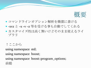 概要
 コマンドラインオプション解析を簡潔に書ける
 -xvz と –x –v –z 等を受ける事も自動でしてくれる
 カスタマイズ性は高く無いけどそのまま使えるライ
 ブラリ

！ここから
using namespace std;
using namespace boost;
using namespace boost::program_options;
前提
 