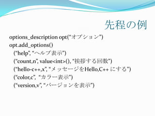 先程の例
options_description opt(“オプション”)
opt.add_options()
 (“help”, “ヘルプ表示”)
 (“count,n”, value<int>(), “挨拶する回数”)
 (“hello-c++,x”, “メッセージをHello,C++ にする”)
 (“color,c”, “カラー表示”)
 (“version,v”, “バージョンを表示”)
 