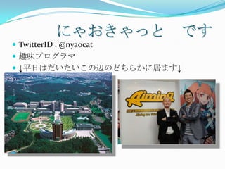 にゃおきゃっと です
 TwitterID : @nyaocat
 趣味プログラマ
 ↓平日はだいたいこの辺のどちらかに居ます↓
 