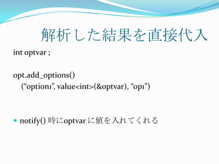 解析した結果を直接代入
int optvar ;

opt.add_options()
  (“option1”, value<int>(&optvar), “op1”)



 notify() 時にoptvar に値を入れてくれる
 