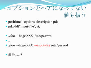 オプションとペアになってない
           値も扱う
 positional_options_description pd;
 pd.add(“input-file", 1);


 ./foo --hoge XXX /etc/passwd
↓
 ./foo --hoge XXX --input-file /etc/passwd


 解決……？
 