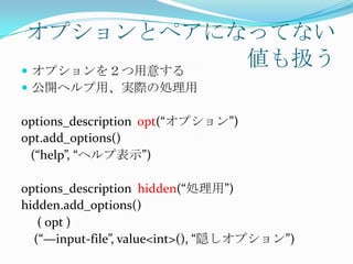 オプションとペアになってない
 オプションを２つ用意する
               値も扱う
 公開ヘルプ用、実際の処理用

options_description opt(“オプション”)
opt.add_options()
 (“help”, “ヘルプ表示”)

options_description hidden(“処理用”)
hidden.add_options()
   ( opt )
  (“—input-file”, value<int>(), “隠しオプション”)
 