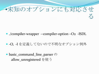 •未知のオプションにも対応させ
              る

 ./compiler-wrapper --compiler-option –O2 -lSDL


 -O, -l を定義してないので不明なオプション例外


 basic_command_line_parser の
   allow_unregistered を使う
 
