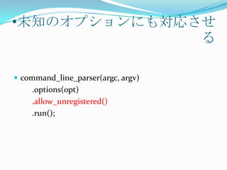 •未知のオプションにも対応させ
              る

 command_line_parser(argc, argv)
    .options(opt)
    .allow_unregistered()
    .run();
 