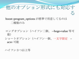 他のオプション形式にも対応す
             る
boost::program_options が標準で用意してるのは
   二種類のみ

ロングオプション（ハイフン二個、 --hoge=value 等可
 能）
ショートオプション（ハイフン一個、一文字限定 –
 acxv 可能

ハイフン３つ以上等
 