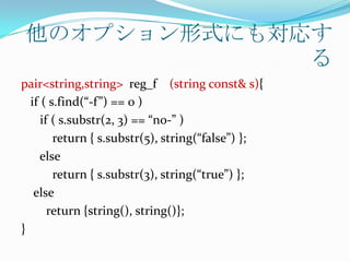 他のオプション形式にも対応す
              る
pair<string,string> reg_f (string const& s){
  if ( s.find(“-f”) == 0 )
     if ( s.substr(2, 3) == “no-” )
        return { s.substr(5), string(“false”) };
     else
        return { s.substr(3), string(“true”) };
   else
       return {string(), string()};
}
 