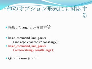 他のオプション形式にも対応す
              る
 編集した argc argv を渡す


 basic_command_line_parser
      ( int argc, char const* const argv);
 basic_command_line_parser
      ( vector<string> const& args );

 Qi ～！Karma ja～！！
 