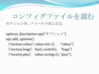 コンフィグファイルを読む
セクション名 . フィールド名になる

options_description opt(“オプション”)
opt.add_options()
 (“section.value1”, value<int>(), “value1”)
 (“section.hoge”, bool_switch(), “hoge”)
 (“section.piyo”, value<string>(), “piyo”);
 